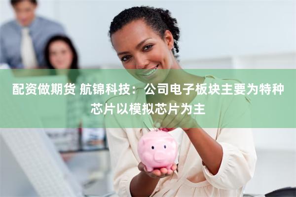 配资做期货 航锦科技：公司电子板块主要为特种芯片以模拟芯片为主