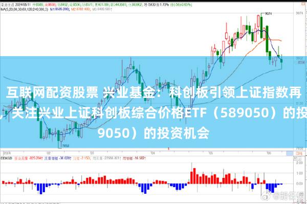 互联网配资股票 兴业基金：科创板引领上证指数再创新高，关注兴业上证科创板综合价格ETF（589050）的投资机会