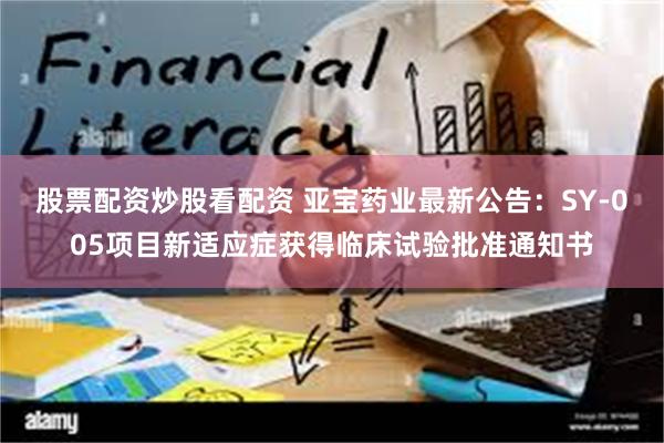 股票配资炒股看配资 亚宝药业最新公告：SY-005项目新适应症获得临床试验批准通知书