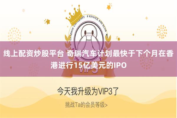 线上配资炒股平台 奇瑞汽车计划最快于下个月在香港进行15亿美元的IPO