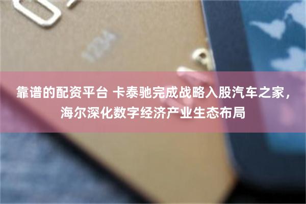 靠谱的配资平台 卡泰驰完成战略入股汽车之家，海尔深化数字经济产业生态布局