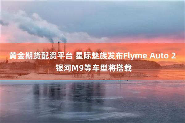 黄金期货配资平台 星际魅族发布Flyme Auto 2 银河M9等车型将搭载