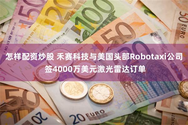 怎样配资炒股 禾赛科技与美国头部Robotaxi公司 签4000万美元激光雷达订单