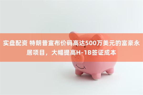 实盘配资 特朗普宣布价码高达500万美元的富豪永居项目，大幅提高H-1B签证成本