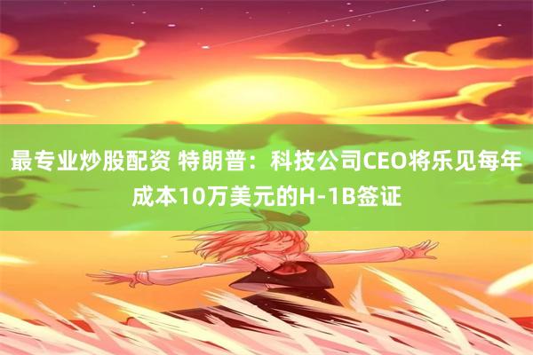 最专业炒股配资 特朗普：科技公司CEO将乐见每年成本10万美元的H-1B签证