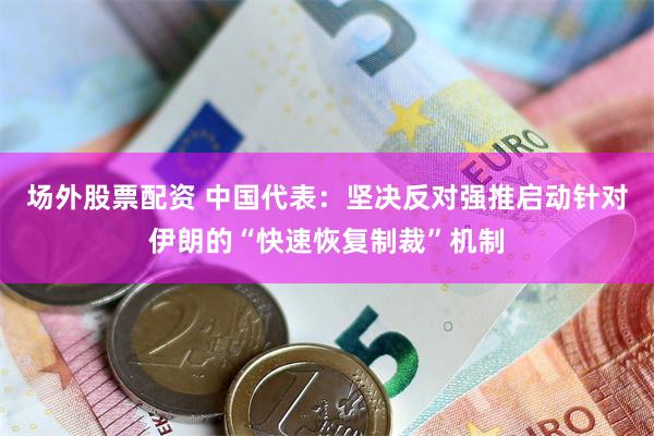 场外股票配资 中国代表：坚决反对强推启动针对伊朗的“快速恢复制裁”机制