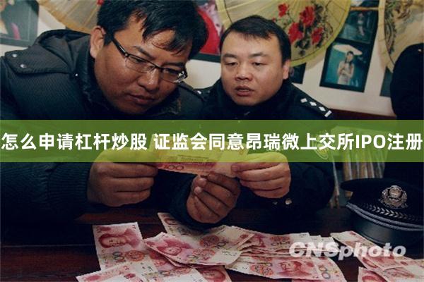 怎么申请杠杆炒股 证监会同意昂瑞微上交所IPO注册