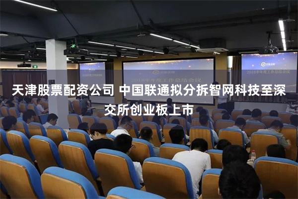 天津股票配资公司 中国联通拟分拆智网科技至深交所创业板上市