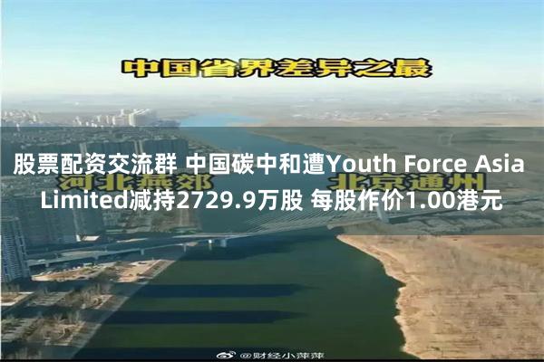 股票配资交流群 中国碳中和遭Youth Force Asia Limited减持2729.9万股 每股作价1.00港元