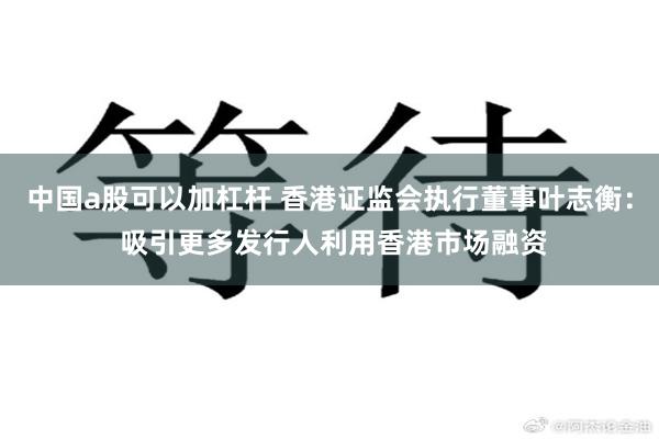 中国a股可以加杠杆 香港证监会执行董事叶志衡： 吸引更多发行人利用香港市场融资