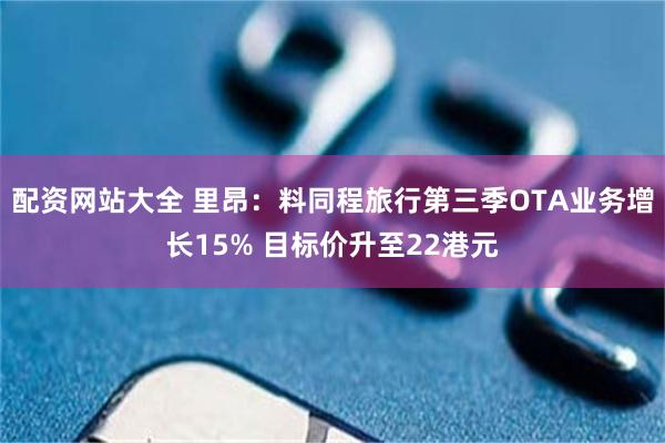配资网站大全 里昂：料同程旅行第三季OTA业务增长15% 目标价升至22港元