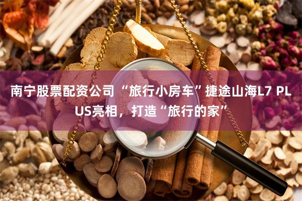 南宁股票配资公司 “旅行小房车”捷途山海L7 PLUS亮相，打造“旅行的家”