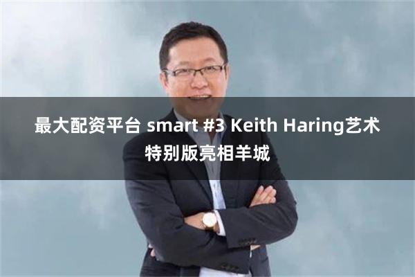 最大配资平台 smart #3 Keith Haring艺术特别版亮相羊城