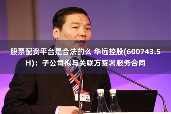 股票配资平台是合法的么 华远控股(600743.SH)：子公司拟与关联方签署服务合同