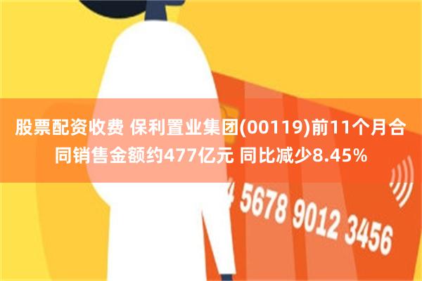 股票配资收费 保利置业集团(00119)前11个月合同销售金额约477亿元 同比减少8.45%