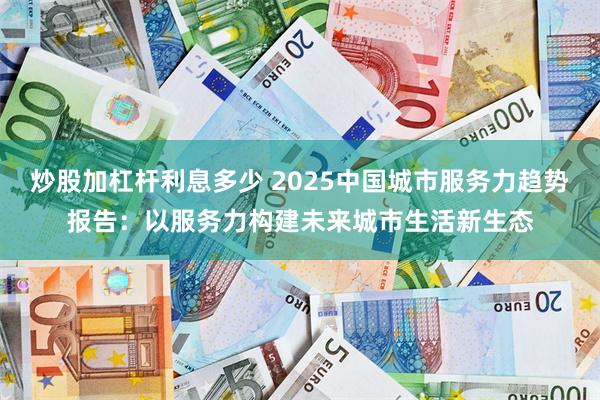 炒股加杠杆利息多少 2025中国城市服务力趋势报告：以服务力构建未来城市生活新生态