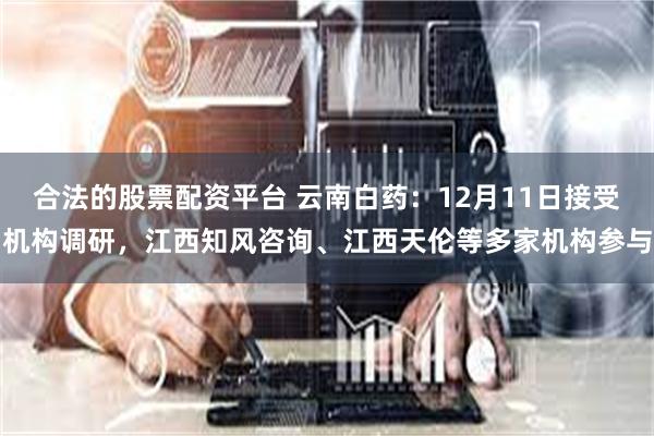 合法的股票配资平台 云南白药：12月11日接受机构调研，江西知风咨询、江西天伦等多家机构参与