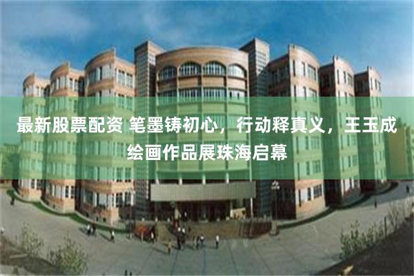 最新股票配资 笔墨铸初心,行动释真义,王玉成绘画作品展珠海启幕
