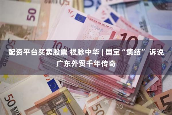 配资平台买卖股票 根脉中华 | 国宝“集结” 诉说广东外贸千年传奇
