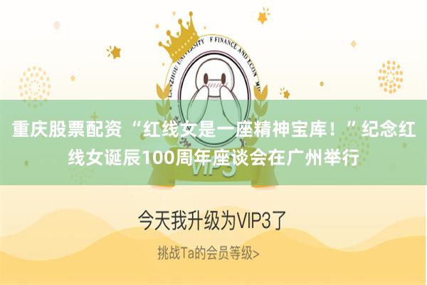 重庆股票配资 “红线女是一座精神宝库！”纪念红线女诞辰100周年座谈会在广州举行