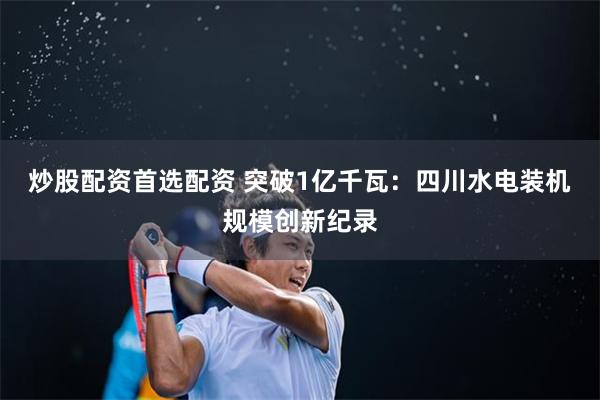 炒股配资首选配资 突破1亿千瓦：四川水电装机规模创新纪录