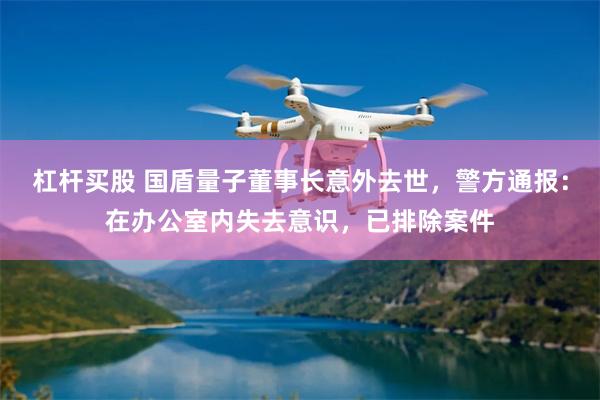 杠杆买股 国盾量子董事长意外去世，警方通报：在办公室内失去意识，已排除案件