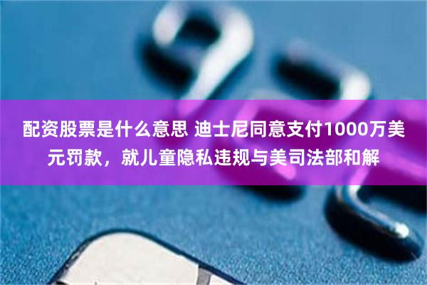 配资股票是什么意思 迪士尼同意支付1000万美元罚款，就儿童隐私违规与美司法部和解