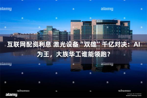 互联网配资利息 激光设备“双雄”千亿对决:AI为王,大族华工谁能领跑?