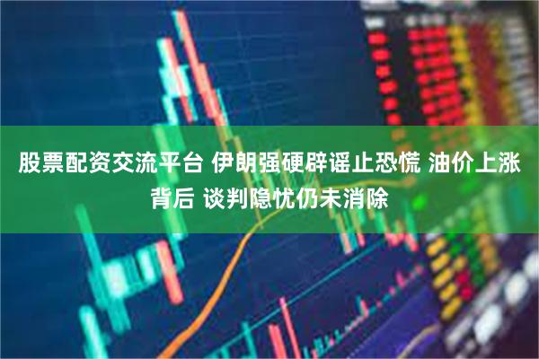 股票配资交流平台 伊朗强硬辟谣止恐慌 油价上涨背后 谈判隐忧仍未消除