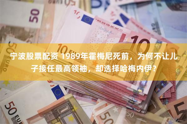 宁波股票配资 1989年霍梅尼死前，为何不让儿子接任最高领袖，却选择哈梅内伊？