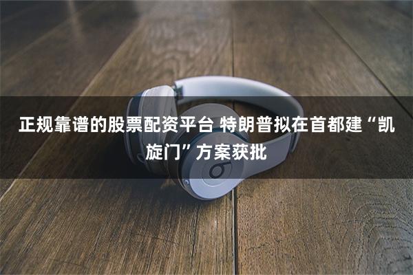 正规靠谱的股票配资平台 特朗普拟在首都建“凯旋门”方案获批