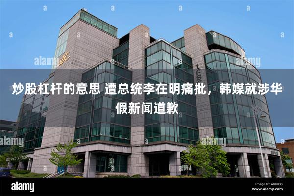 炒股杠杆的意思 遭总统李在明痛批,韩媒就涉华假新闻道歉