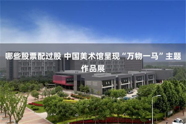 哪些股票配过股 中国美术馆呈现“万物一马”主题作品展