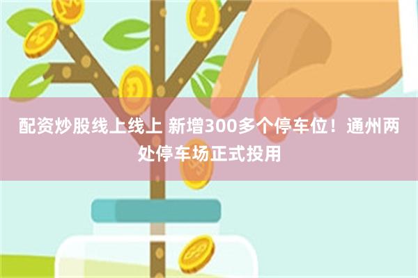 配资炒股线上线上 新增300多个停车位！通州两处停车场正式投用