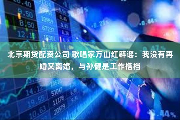 北京期货配资公司 歌唱家万山红辟谣：我没有再婚又离婚，与孙健是工作搭档