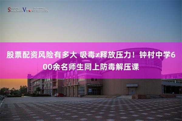 股票配资风险有多大 吸毒≠释放压力！钟村中学600余名师生同上防毒解压课