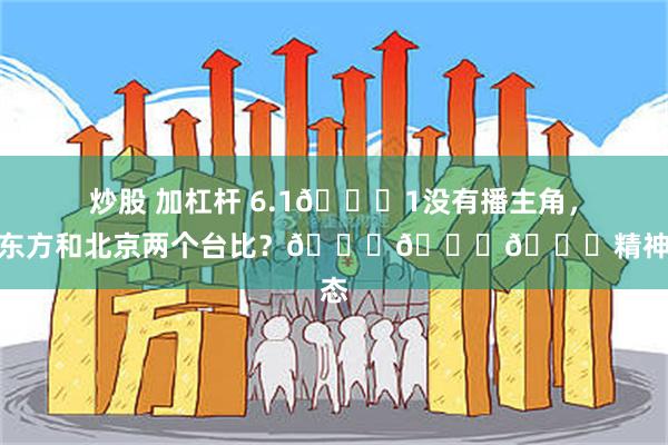 炒股 加杠杆 6.1🐏1没有播主角，你拿东方和北京两个台比？😂😂😂精神状态