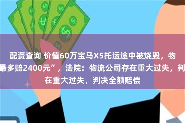 配资查询 价值60万宝马X5托运途中被烧毁，物流公司称“最多赔2400元”，法院：物流公司存在重大过失，判决全额赔偿