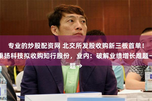 专业的炒股配资网 北交所发股收购新三板首单！秉扬科技拟收购知行股份，业内：破解业绩增长难题→
