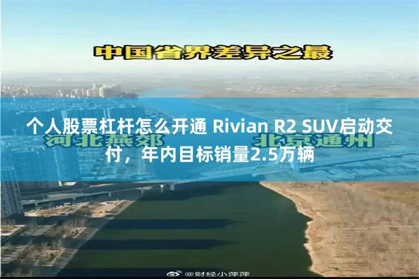 个人股票杠杆怎么开通 Rivian R2 SUV启动交付，年内目标销量2.5万辆