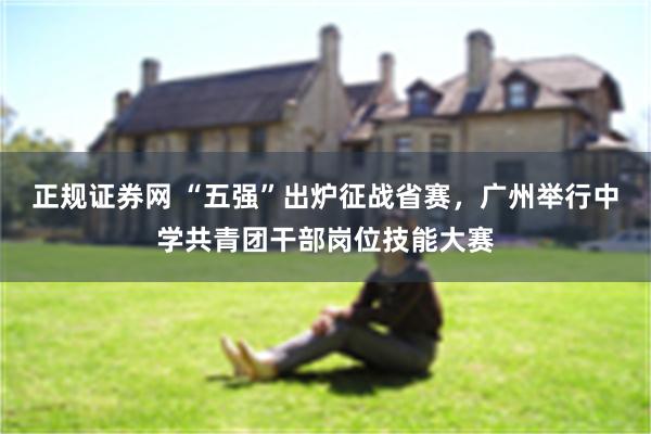 正规证券网 “五强”出炉征战省赛，广州举行中学共青团干部岗位技能大赛
