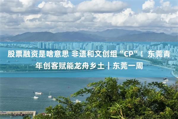 股票融资是啥意思 非遗和文创组“CP”！东莞青年创客赋能龙舟乡土｜东莞一周