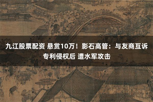 九江股票配资 悬赏10万!影石高管:与友商互诉专利侵权后 遭水军攻击