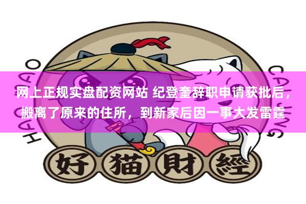 网上正规实盘配资网站 纪登奎辞职申请获批后，搬离了原来的住所，到新家后因一事大发雷霆