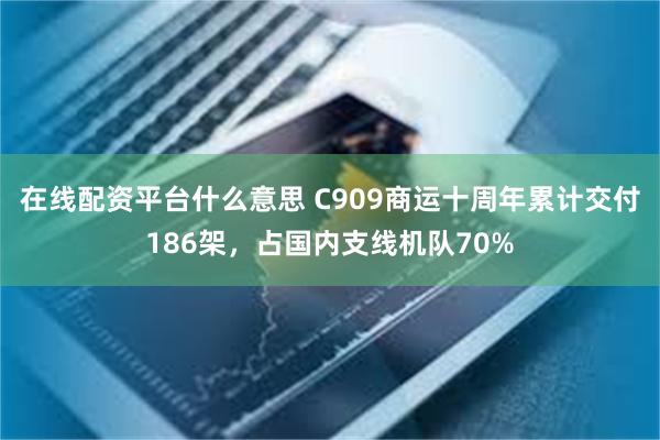 在线配资平台什么意思 C909商运十周年累计交付186架，占国内支线机队70%