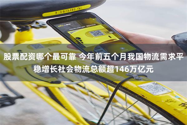 股票配资哪个最可靠 今年前五个月我国物流需求平稳增长社会物流总额超146万亿元