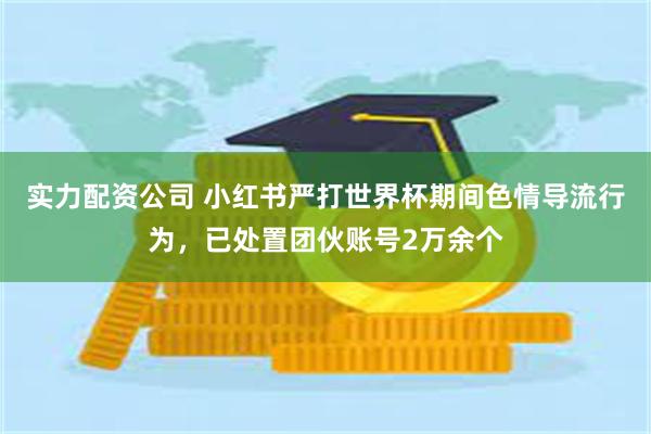 实力配资公司 小红书严打世界杯期间色情导流行为，已处置团伙账号2万余个