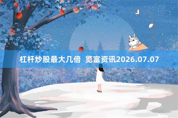 杠杆炒股最大几倍 览富资讯2026.07.07