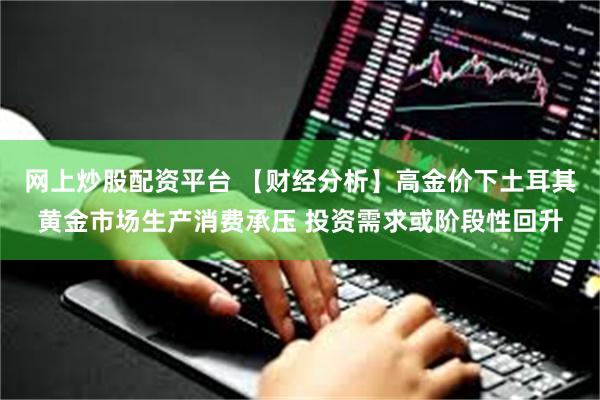 网上炒股配资平台 【财经分析】高金价下土耳其黄金市场生产消费承压 投资需求或阶段性回升