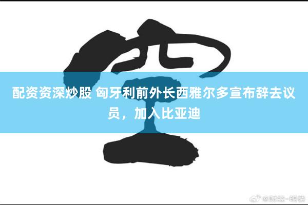 配资资深炒股 匈牙利前外长西雅尔多宣布辞去议员,加入比亚迪